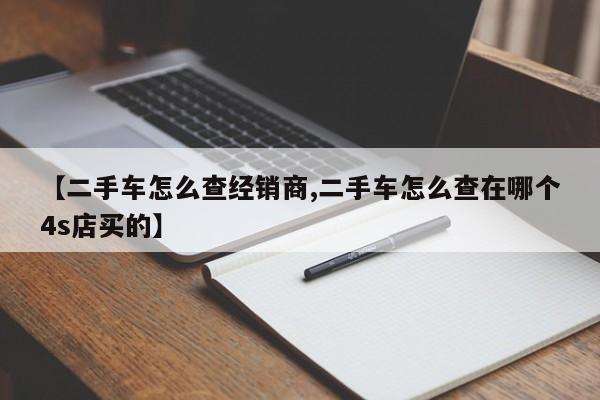 【二手车怎么查经销商,二手车怎么查在哪个4s店买的】