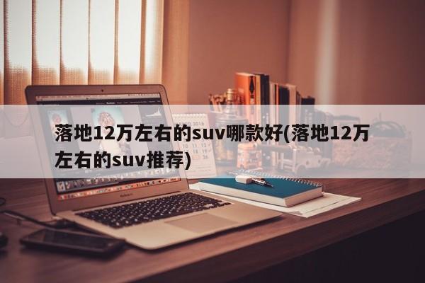 落地12万左右的suv哪款好(落地12万左右的suv推荐)