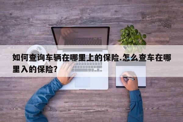 如何查询车辆在哪里上的保险.怎么查车在哪里入的保险?