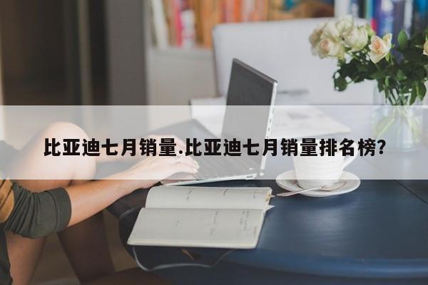 比亚迪七月销量.比亚迪七月销量排名榜?