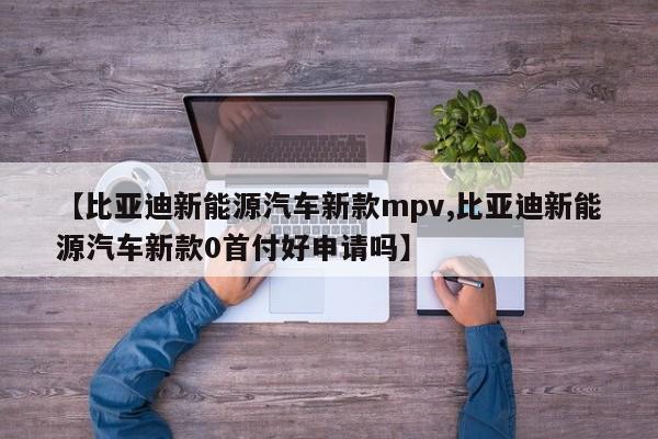 【比亚迪新能源汽车新款mpv,比亚迪新能源汽车新款0首付好申请吗】