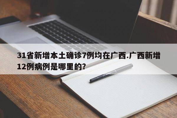 31省新增本土确诊7例均在广西.广西新增12例病例是哪里的?