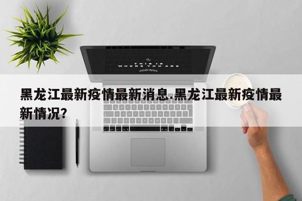 黑龙江最新疫情最新消息.黑龙江最新疫情最新情况?