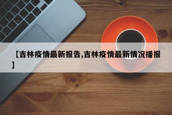 【吉林疫情最新报告,吉林疫情最新情况播报】