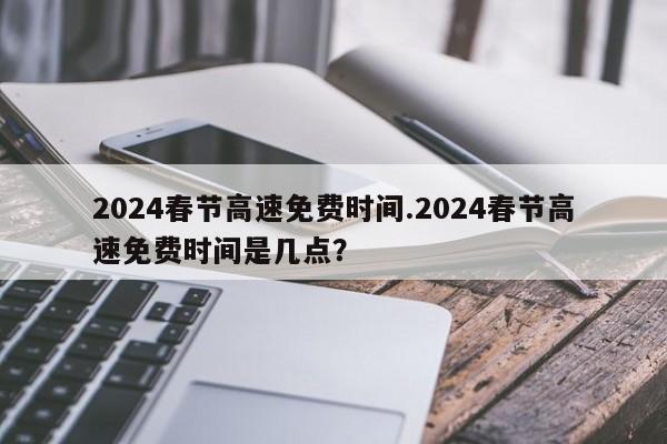 2024春节高速免费时间.2024春节高速免费时间是几点?