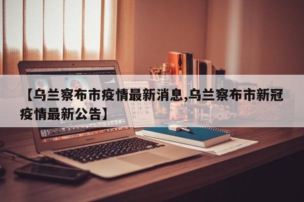 【乌兰察布市疫情最新消息,乌兰察布市新冠疫情最新公告】