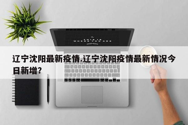 辽宁沈阳最新疫情.辽宁沈阳疫情最新情况今日新增?
