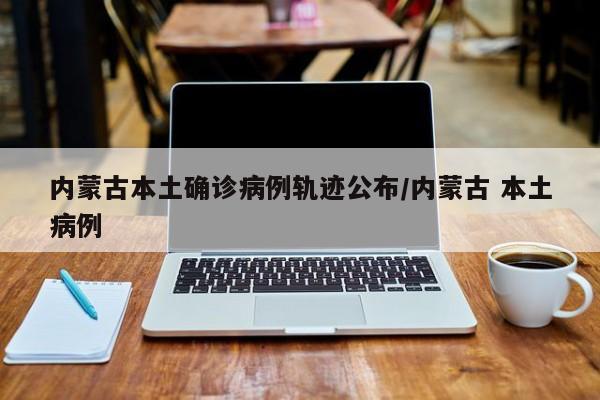 内蒙古本土确诊病例轨迹公布/内蒙古 本土病例