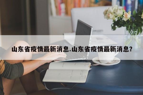 山东省疫情最新消息.山东省疫情最新消息?