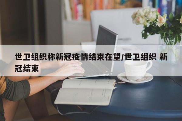 世卫组织称新冠疫情结束在望/世卫组织 新冠结束